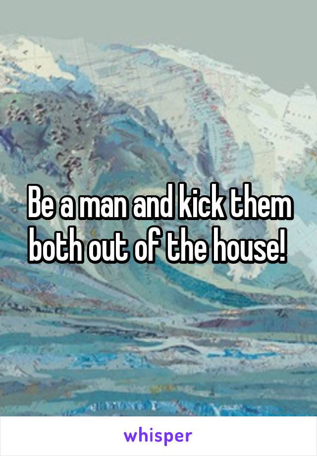 Be a man and kick them both out of the house! 