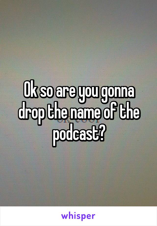 Ok so are you gonna drop the name of the podcast?