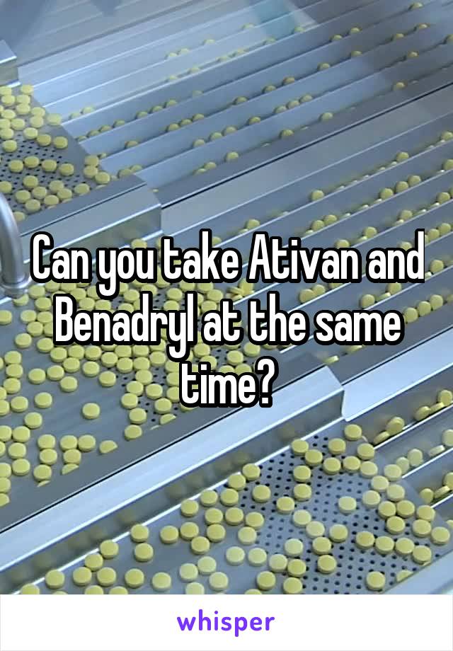 Can you take Ativan and Benadryl at the same time?