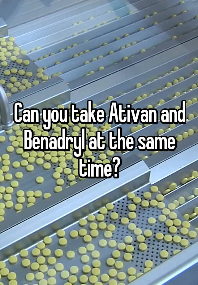 Can you take Ativan and Benadryl at the same time?