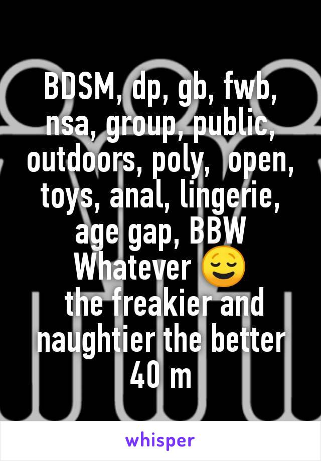 BDSM, dp, gb, fwb, nsa, group, public, outdoors, poly,  open, toys, anal, lingerie, age gap, BBW
Whatever 😌
 the freakier and naughtier the better
40 m