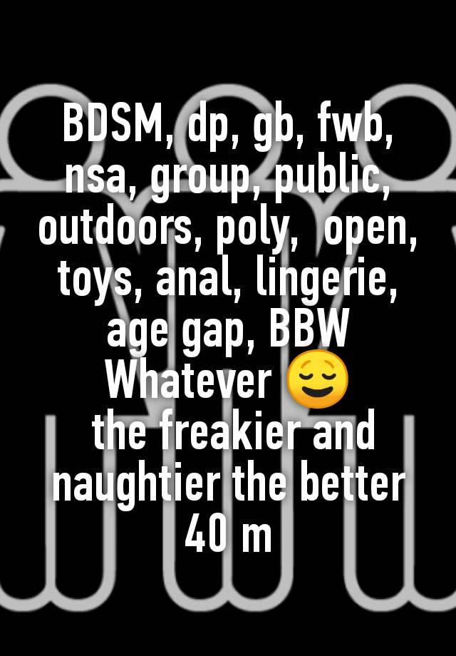 BDSM, dp, gb, fwb, nsa, group, public, outdoors, poly,  open, toys, anal, lingerie, age gap, BBW
Whatever 😌
 the freakier and naughtier the better
40 m