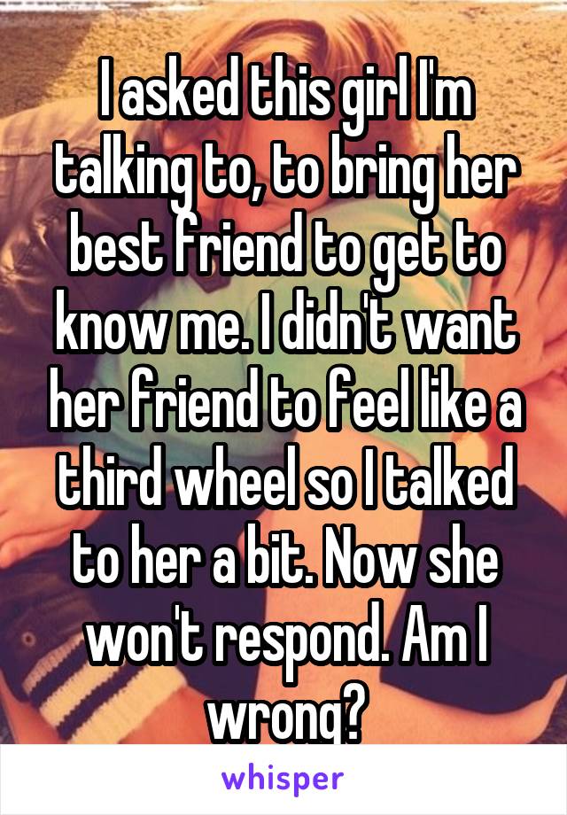 I asked this girl I'm talking to, to bring her best friend to get to know me. I didn't want her friend to feel like a third wheel so I talked to her a bit. Now she won't respond. Am I wrong?