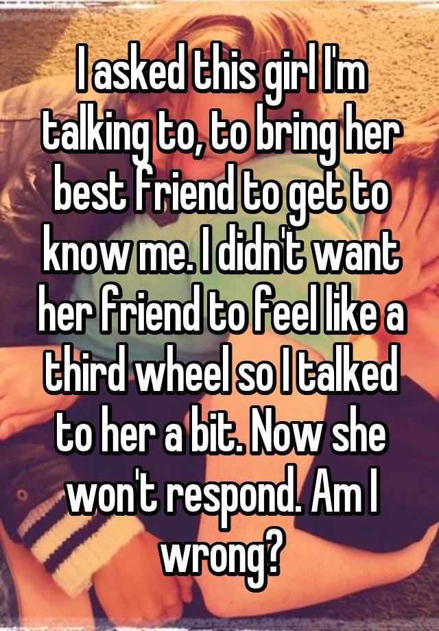 I asked this girl I'm talking to, to bring her best friend to get to know me. I didn't want her friend to feel like a third wheel so I talked to her a bit. Now she won't respond. Am I wrong?