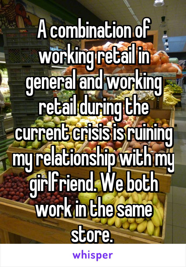 A combination of working retail in general and working retail during the current crisis is ruining my relationship with my girlfriend. We both work in the same store. 