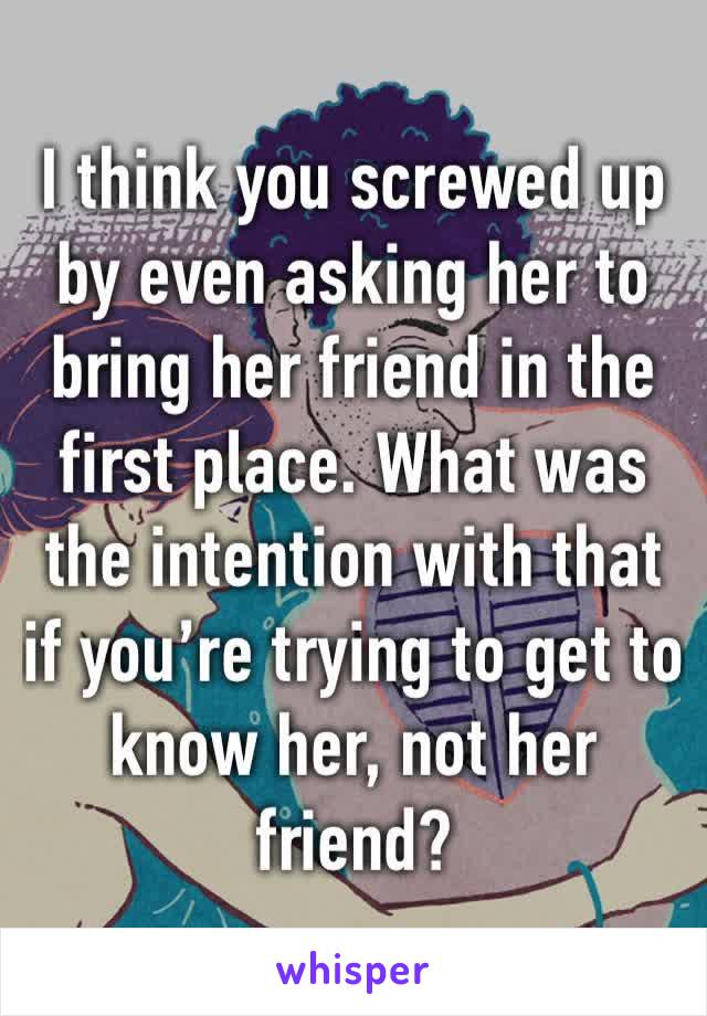 I think you screwed up by even asking her to bring her friend in the first place. What was the intention with that if you’re trying to get to know her, not her friend?