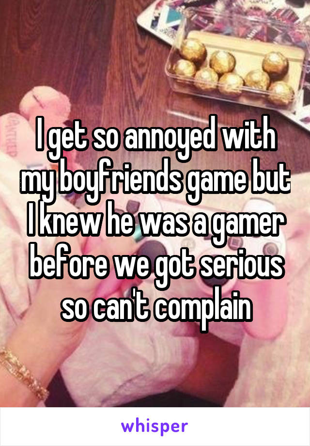 I get so annoyed with my boyfriends game but I knew he was a gamer before we got serious so can't complain