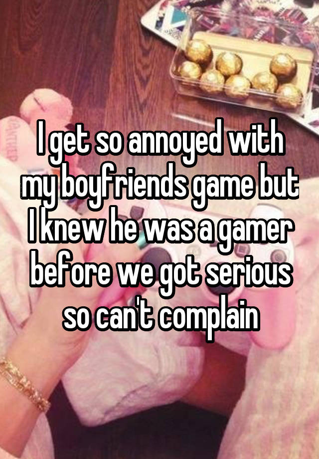 I get so annoyed with my boyfriends game but I knew he was a gamer before we got serious so can't complain