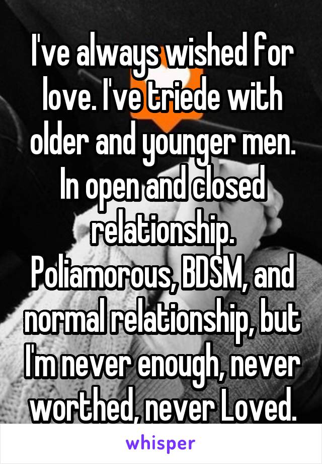 I've always wished for love. I've triede with older and younger men. In open and closed relationship. Poliamorous, BDSM, and normal relationship, but I'm never enough, never worthed, never Loved.