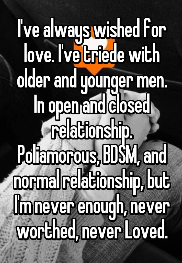 I've always wished for love. I've triede with older and younger men. In open and closed relationship. Poliamorous, BDSM, and normal relationship, but I'm never enough, never worthed, never Loved.