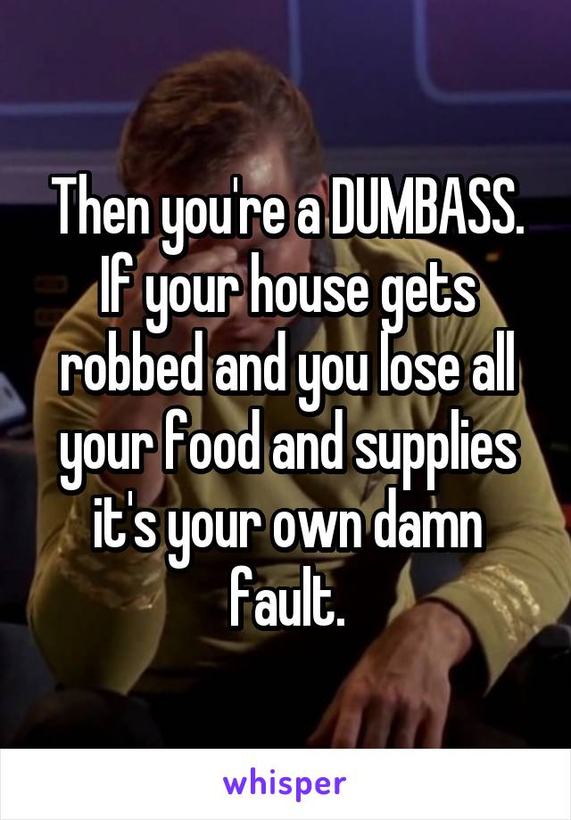 Then you're a DUMBASS.
If your house gets robbed and you lose all your food and supplies it's your own damn fault.