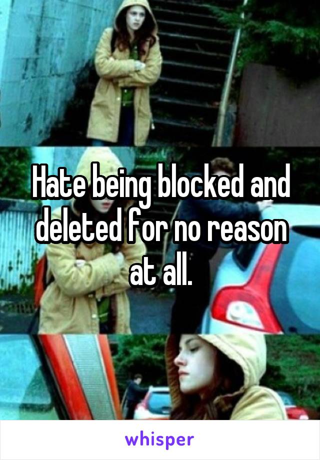 Hate being blocked and deleted for no reason at all.