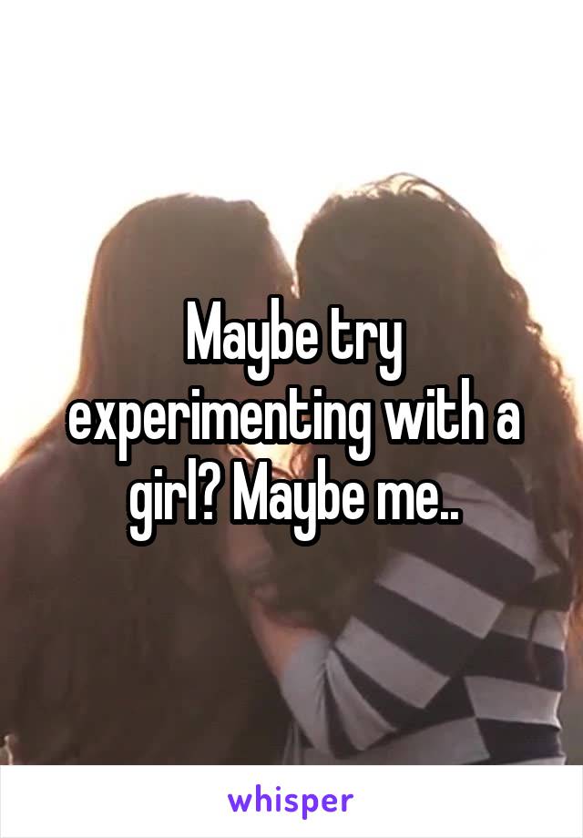 Maybe try experimenting with a girl? Maybe me..