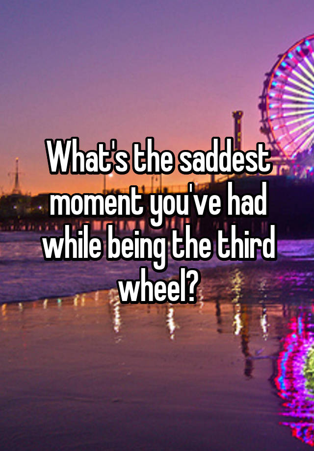 What's the saddest moment you've had while being the third wheel?