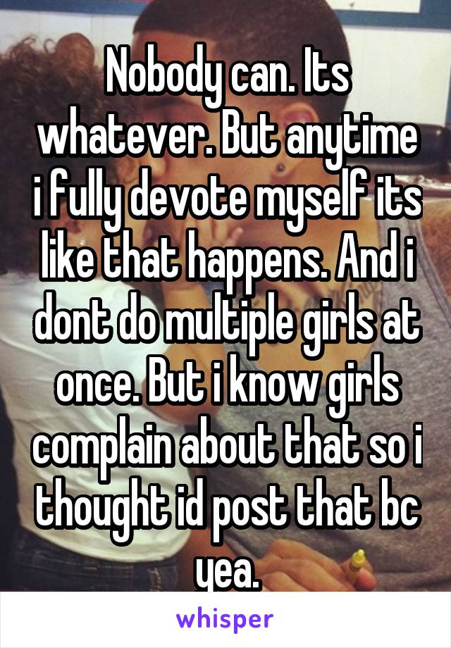 Nobody can. Its whatever. But anytime i fully devote myself its like that happens. And i dont do multiple girls at once. But i know girls complain about that so i thought id post that bc yea.