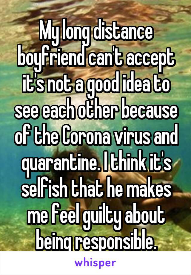 My long distance boyfriend can't accept it's not a good idea to see each other because of the Corona virus and quarantine. I think it's selfish that he makes me feel guilty about being responsible.