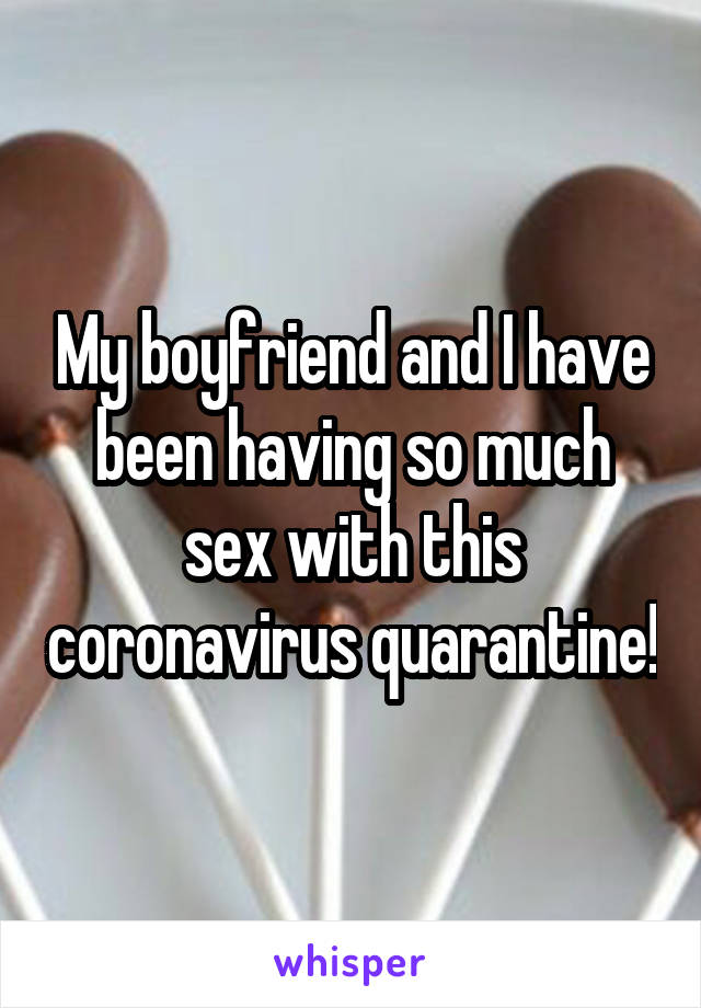 My boyfriend and I have been having so much sex with this coronavirus quarantine!