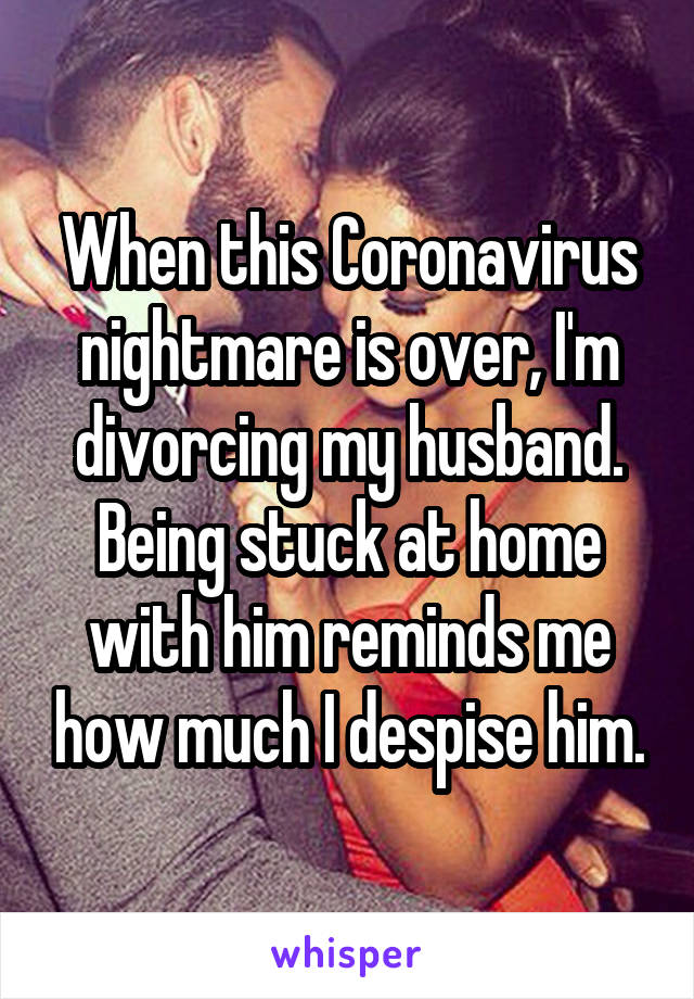 When this Coronavirus nightmare is over, I'm divorcing my husband. Being stuck at home with him reminds me how much I despise him.