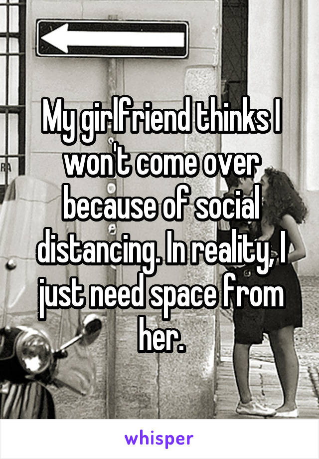 My girlfriend thinks I won't come over because of social distancing. In reality, I just need space from her.