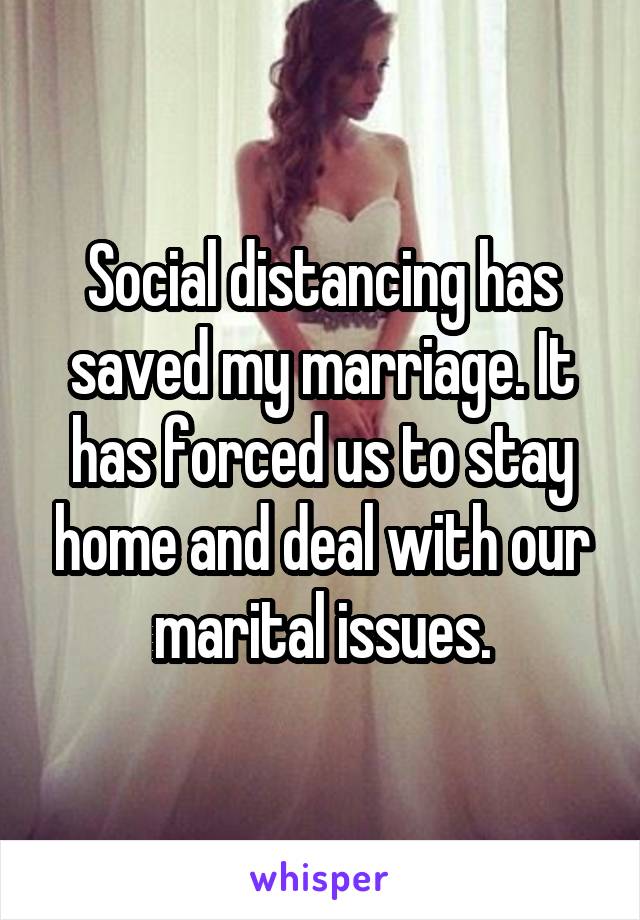 Social distancing has saved my marriage. It has forced us to stay home and deal with our marital issues.