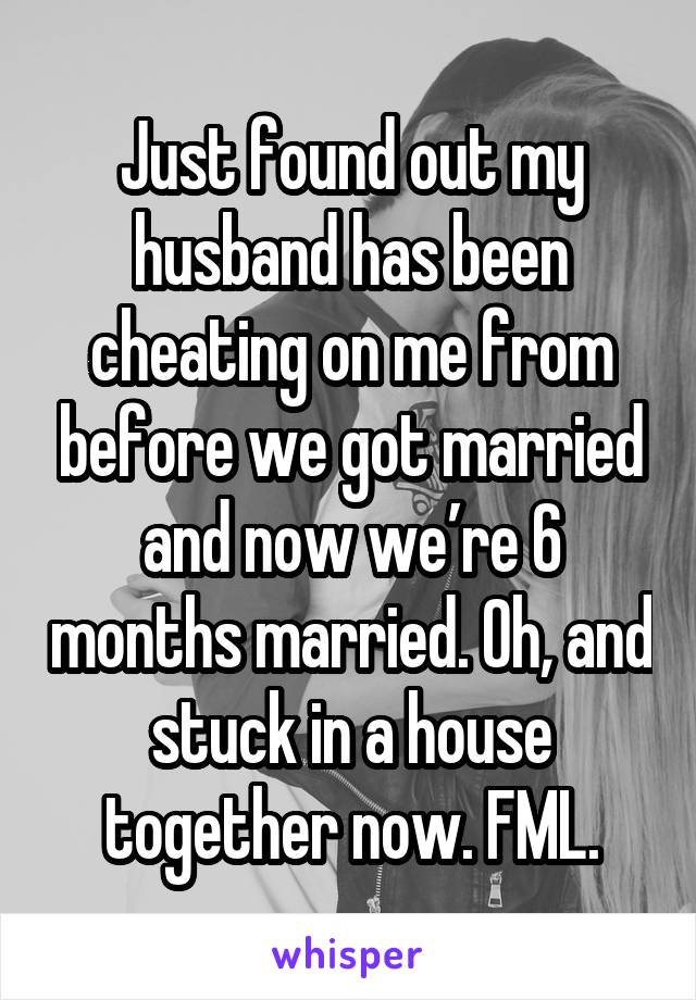 Just found out my husband has been cheating on me from before we got married and now we’re 6 months married. Oh, and stuck in a house together now. FML.