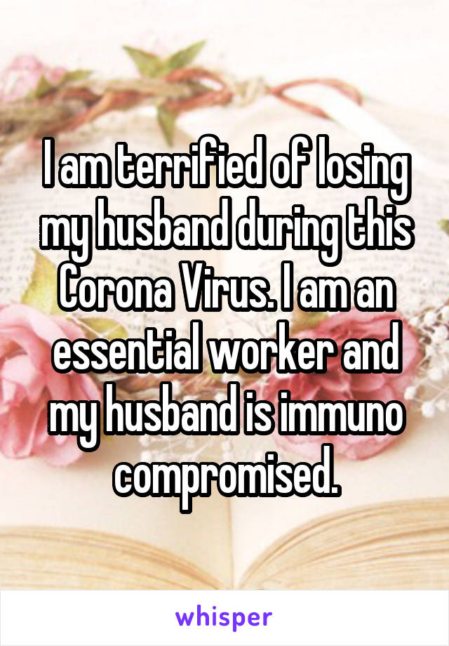 I am terrified of losing my husband during this Corona Virus. I am an essential worker and my husband is immuno compromised.