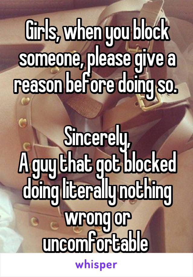 Girls, when you block someone, please give a reason before doing so. 

Sincerely,
A guy that got blocked doing literally nothing wrong or uncomfortable 