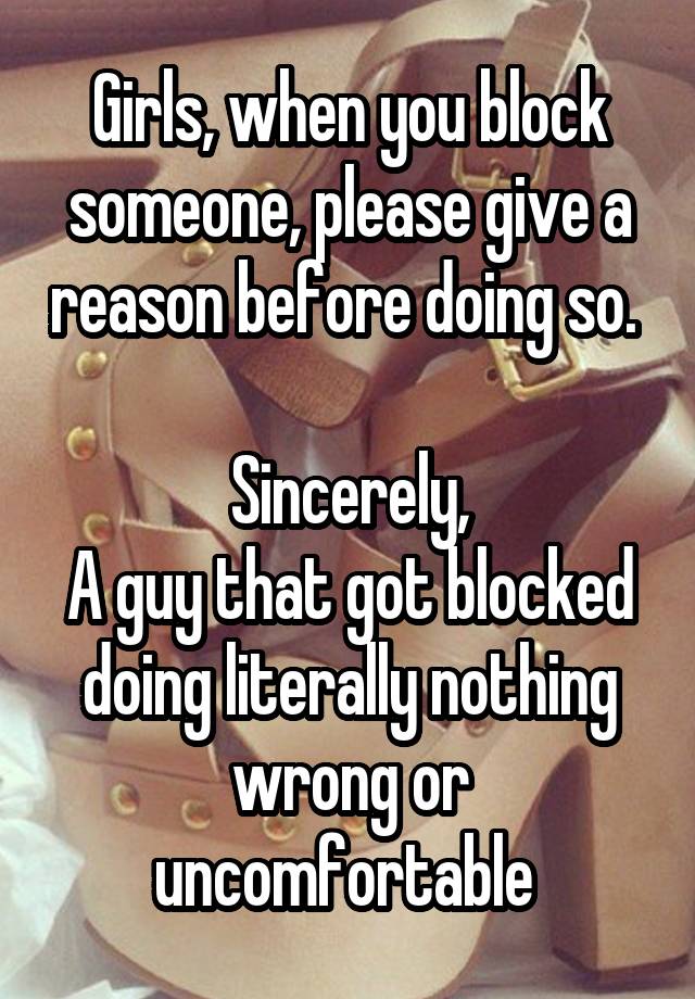 Girls, when you block someone, please give a reason before doing so. 

Sincerely,
A guy that got blocked doing literally nothing wrong or uncomfortable 