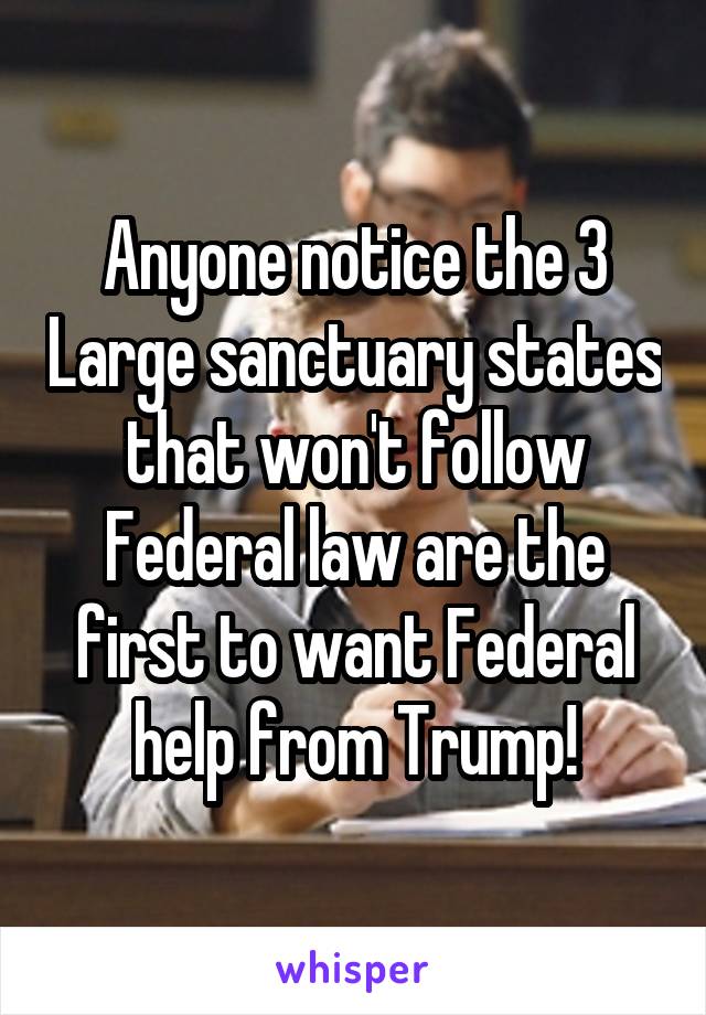 Anyone notice the 3 Large sanctuary states that won't follow Federal law are the first to want Federal help from Trump!