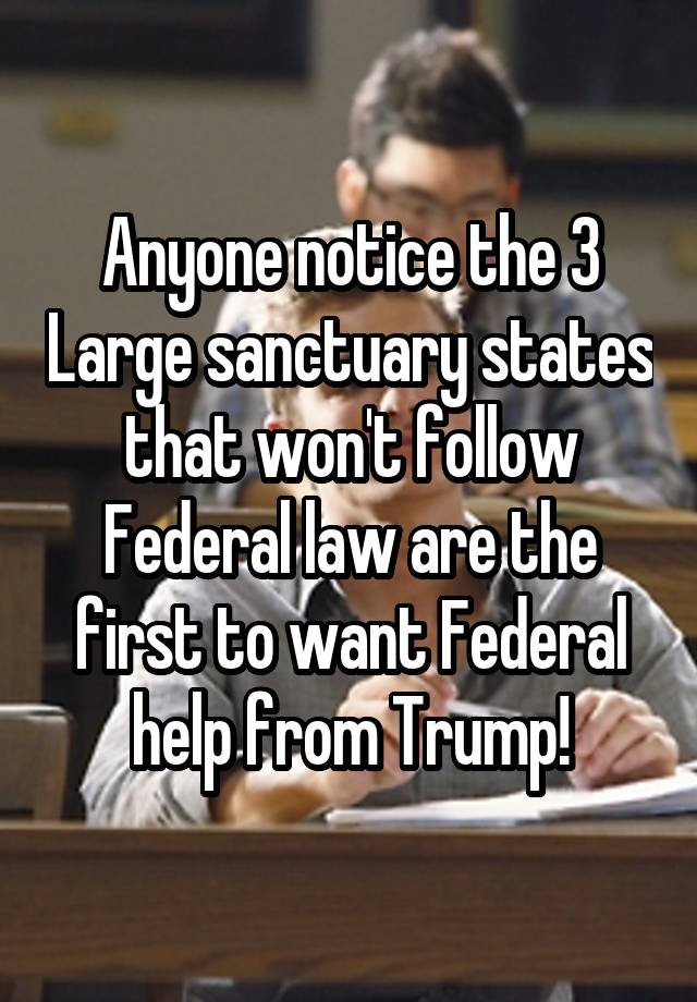 Anyone notice the 3 Large sanctuary states that won't follow Federal law are the first to want Federal help from Trump!