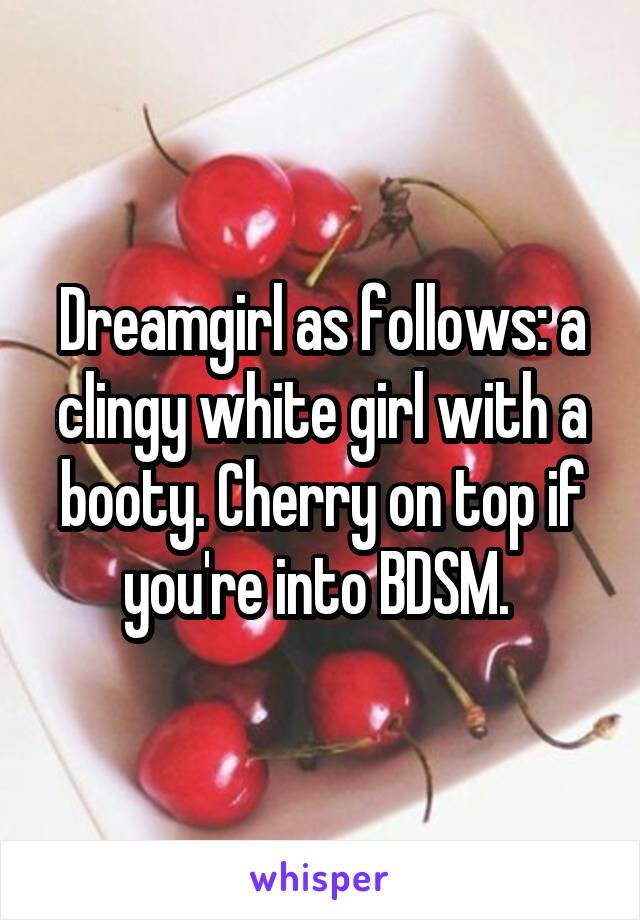 Dreamgirl as follows: a clingy white girl with a booty. Cherry on top if you're into BDSM. 