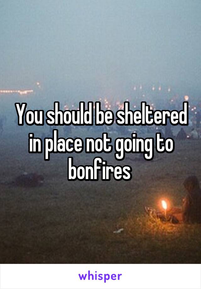 You should be sheltered in place not going to bonfires 