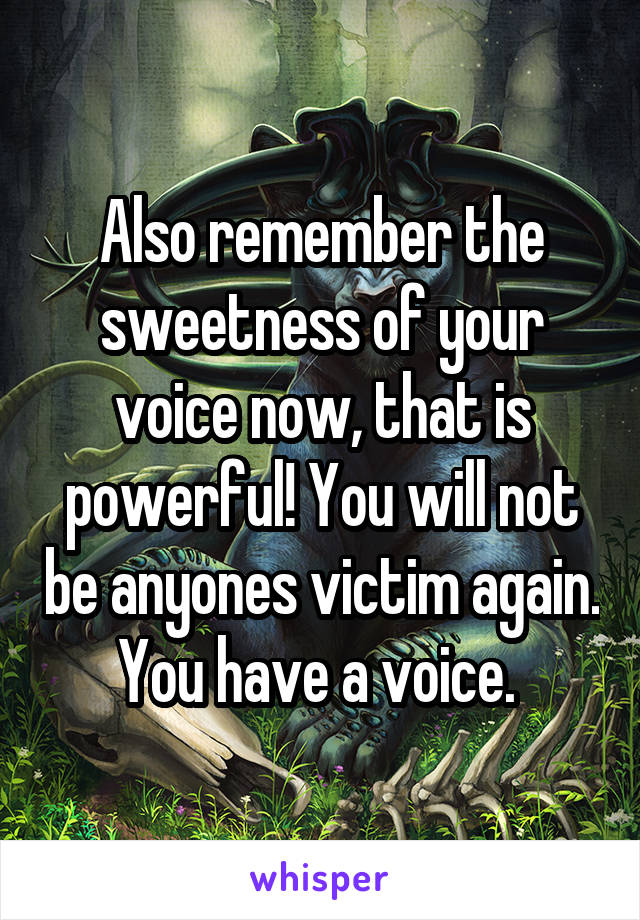 Also remember the sweetness of your voice now, that is powerful! You will not be anyones victim again. You have a voice. 