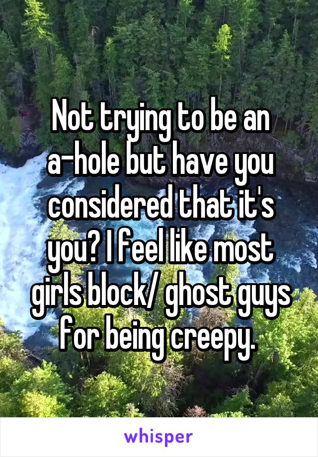 Not trying to be an a-hole but have you considered that it's you? I feel like most girls block/ ghost guys for being creepy. 