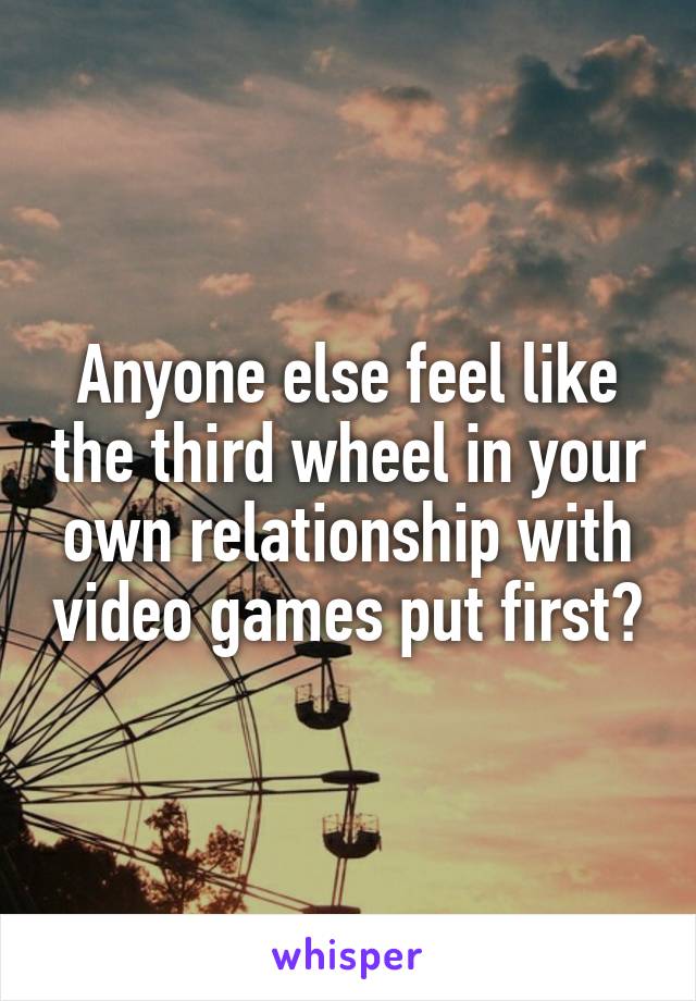 Anyone else feel like the third wheel in your own relationship with video games put first?