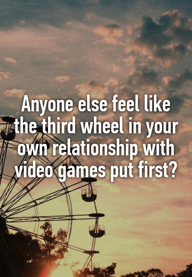 Anyone else feel like the third wheel in your own relationship with video games put first?