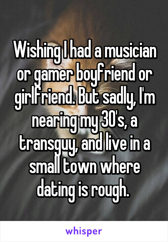 Wishing I had a musician or gamer boyfriend or girlfriend. But sadly, I'm nearing my 30's, a transguy, and live in a small town where dating is rough. 