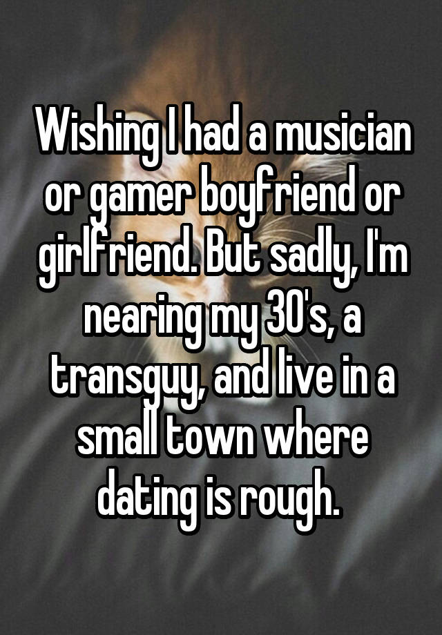 Wishing I had a musician or gamer boyfriend or girlfriend. But sadly, I'm nearing my 30's, a transguy, and live in a small town where dating is rough. 