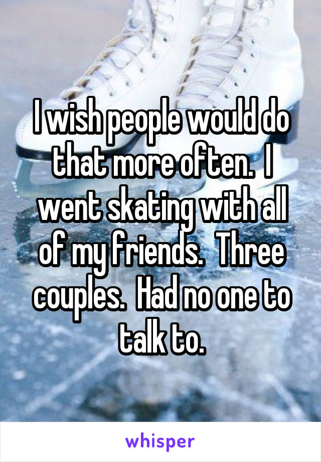 I wish people would do that more often.  I went skating with all of my friends.  Three couples.  Had no one to talk to.