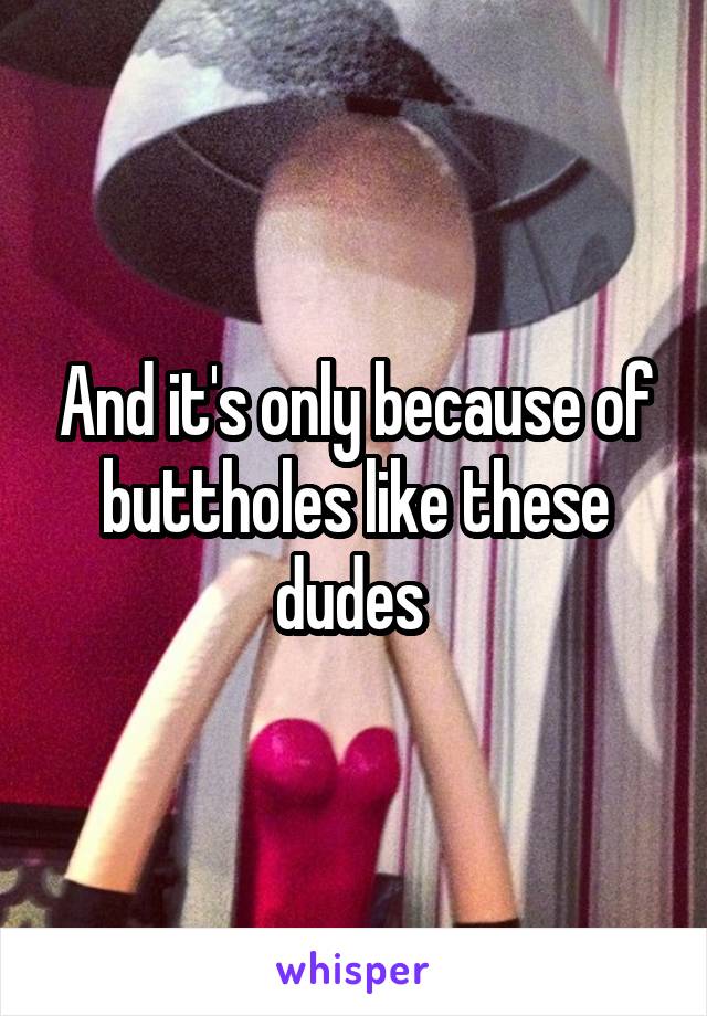 And it's only because of buttholes like these dudes 