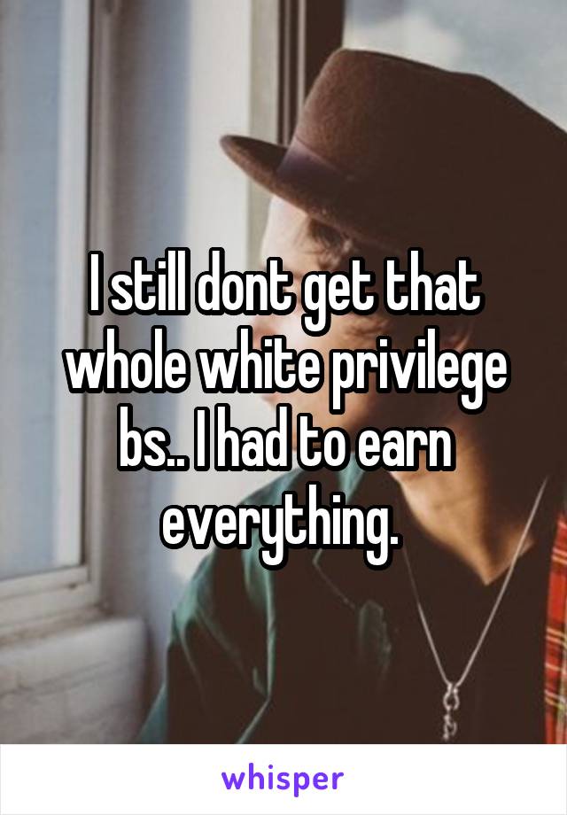 I still dont get that whole white privilege bs.. I had to earn everything. 