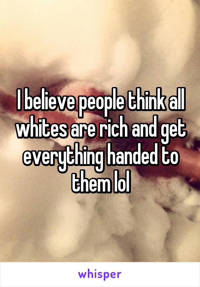 I believe people think all whites are rich and get everything handed to them lol