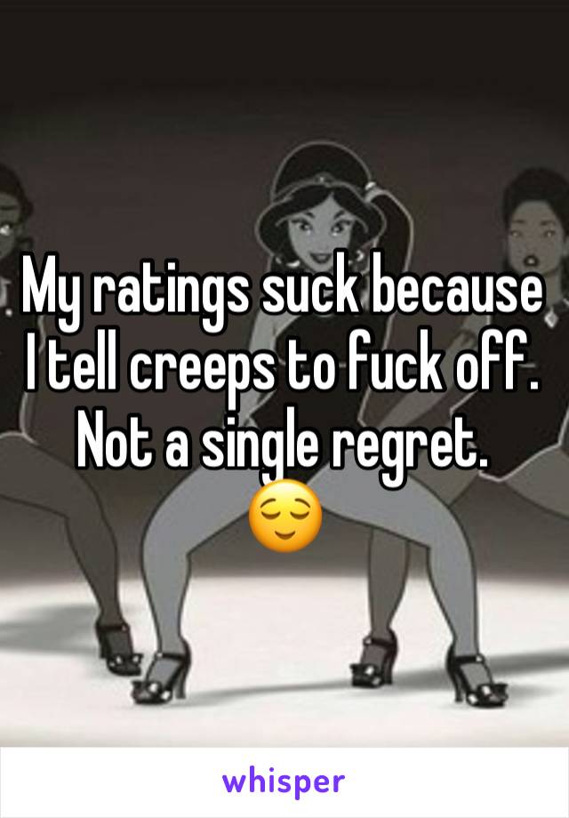 My ratings suck because I tell creeps to fuck off. Not a single regret. 
😌