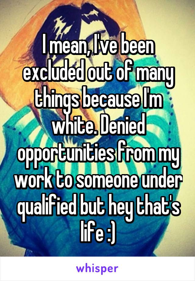 I mean, I've been excluded out of many things because I'm white. Denied opportunities from my work to someone under qualified but hey that's life :)