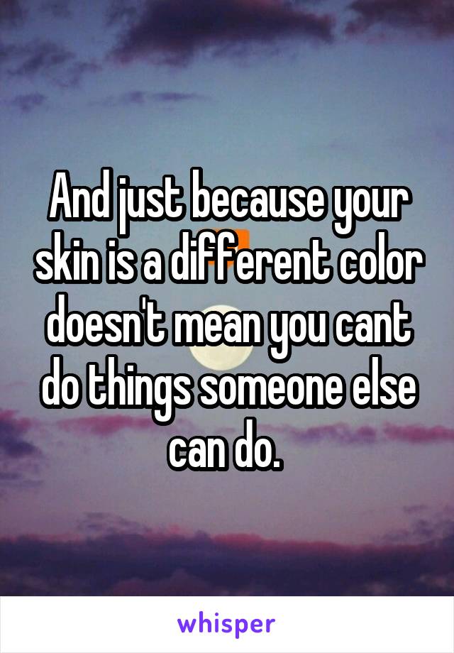 And just because your skin is a different color doesn't mean you cant do things someone else can do. 