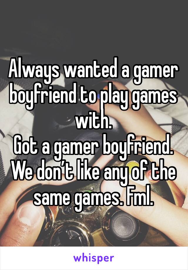 Always wanted a gamer boyfriend to play games with. 
Got a gamer boyfriend. 
We don’t like any of the same games. Fml. 