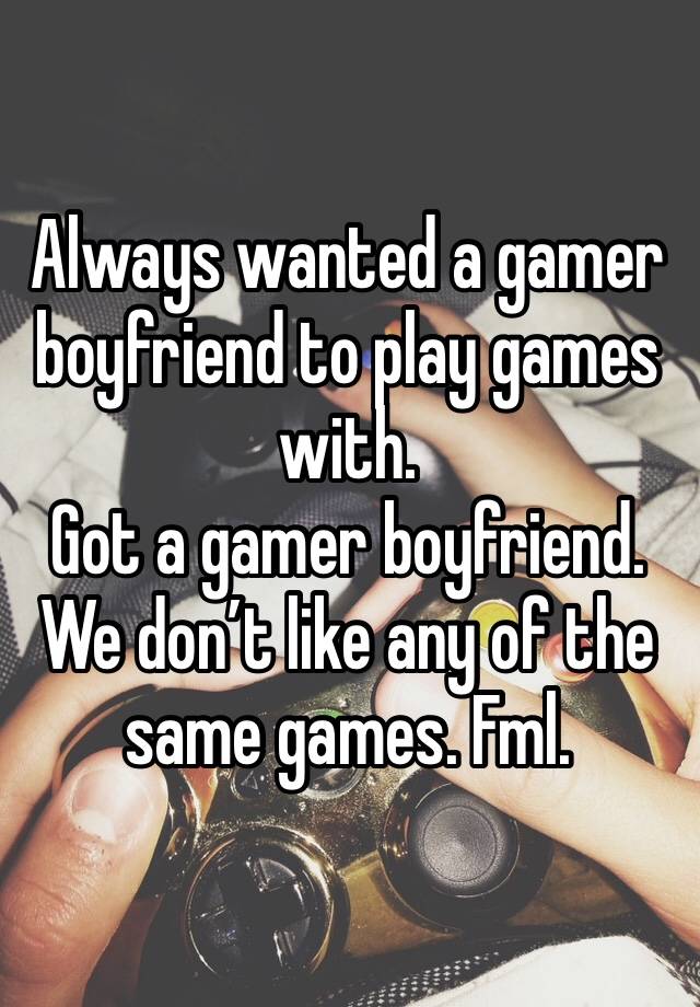 Always wanted a gamer boyfriend to play games with. 
Got a gamer boyfriend. 
We don’t like any of the same games. Fml. 