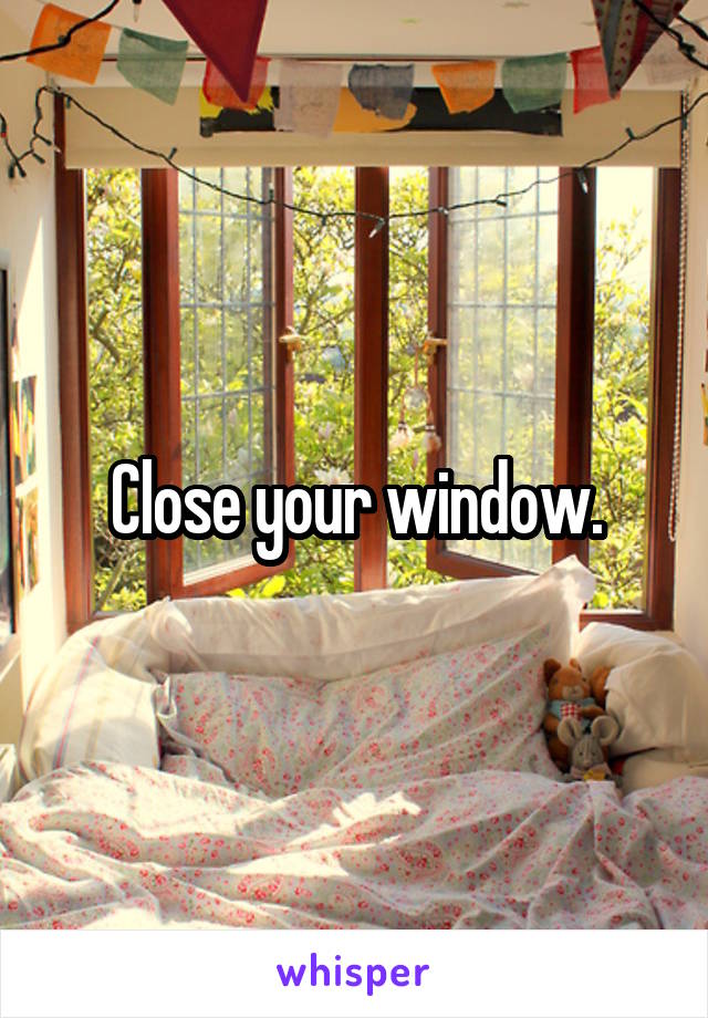 Close your window.