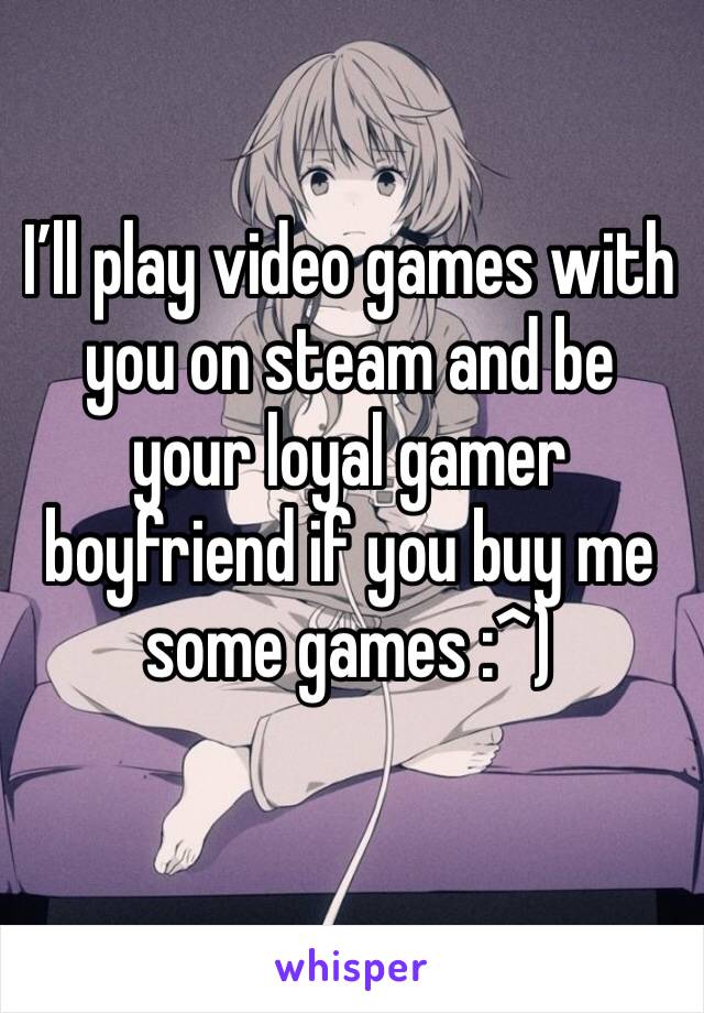 I’ll play video games with you on steam and be your loyal gamer boyfriend if you buy me some games :^)