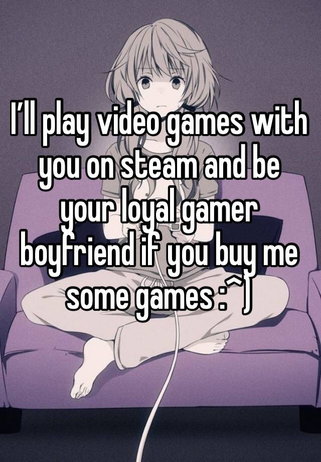 I’ll play video games with you on steam and be your loyal gamer boyfriend if you buy me some games :^)